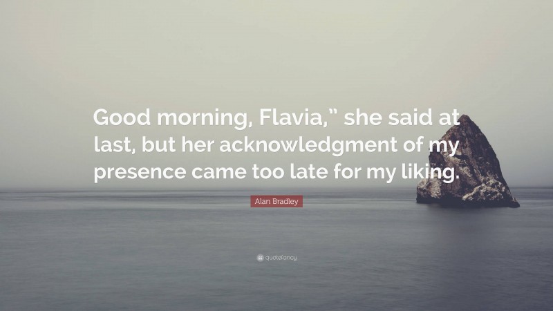 Alan Bradley Quote: “Good morning, Flavia,” she said at last, but her acknowledgment of my presence came too late for my liking.”