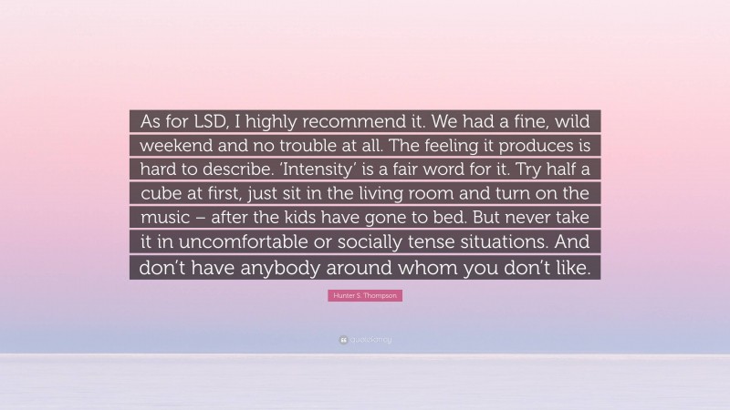 Hunter S. Thompson Quote: “As for LSD, I highly recommend it. We had a fine, wild weekend and no trouble at all. The feeling it produces is hard to describe. ‘Intensity’ is a fair word for it. Try half a cube at first, just sit in the living room and turn on the music – after the kids have gone to bed. But never take it in uncomfortable or socially tense situations. And don’t have anybody around whom you don’t like.”