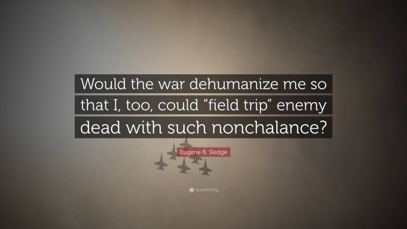 Eugene B. Sledge Quote: “Would the war dehumanize me so that I, too, could “field trip” enemy dead with such nonchalance?”