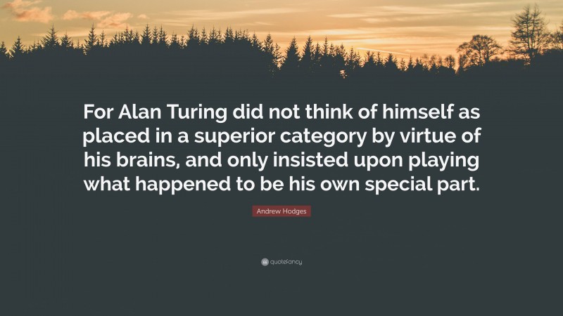 Andrew Hodges Quote: “For Alan Turing did not think of himself as placed in a superior category by virtue of his brains, and only insisted upon playing what happened to be his own special part.”