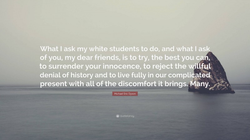 Michael Eric Dyson Quote: “What I ask my white students to do, and what I ask of you, my dear friends, is to try, the best you can, to surrender your innocence, to reject the willful denial of history and to live fully in our complicated present with all of the discomfort it brings. Many.”