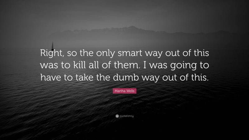 Martha Wells Quote: “Right, so the only smart way out of this was to kill all of them. I was going to have to take the dumb way out of this.”
