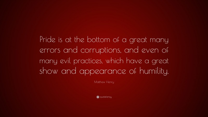 Matthew Henry Quote: “Pride is at the bottom of a great many errors and corruptions, and even of many evil practices, which have a great show and appearance of humility.”