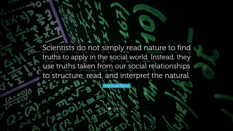 Anne Fausto-Sterling Quote: “Scientists do not simply read nature to find truths to apply in the social world. Instead, they use truths taken from our social relationships to structure, read, and interpret the natural.”