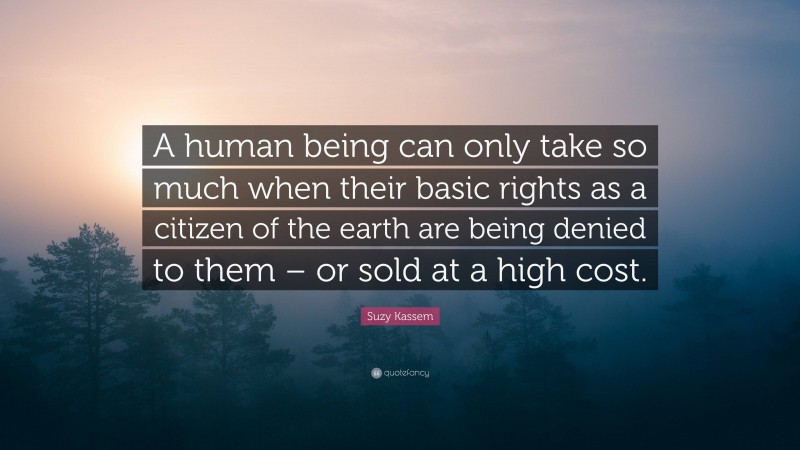 Suzy Kassem Quote: “A human being can only take so much when their basic rights as a citizen of the earth are being denied to them – or sold at a high cost.”