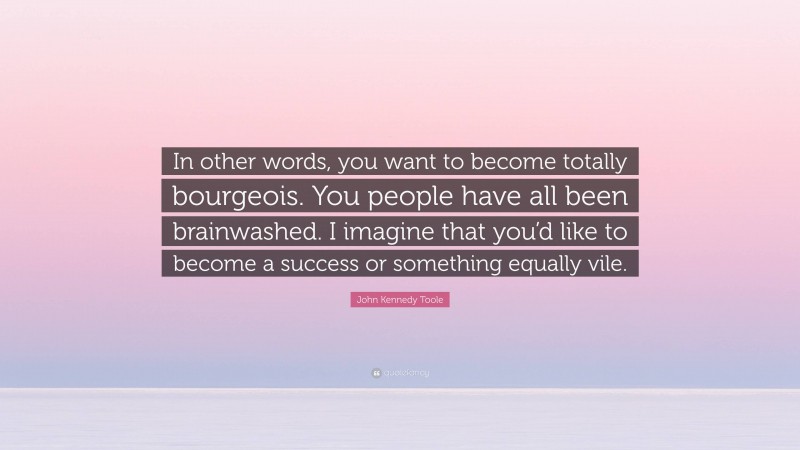 John Kennedy Toole Quote: “In other words, you want to become totally bourgeois. You people have all been brainwashed. I imagine that you’d like to become a success or something equally vile.”