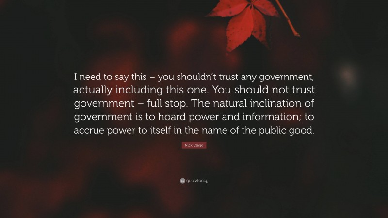 Nick Clegg Quote: “I need to say this – you shouldn’t trust any government, actually including this one. You should not trust government – full stop. The natural inclination of government is to hoard power and information; to accrue power to itself in the name of the public good.”