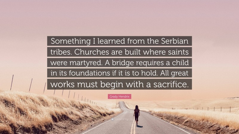 Grady Hendrix Quote: “Something I learned from the Serbian tribes. Churches are built where saints were martyred. A bridge requires a child in its foundations if it is to hold. All great works must begin with a sacrifice.”