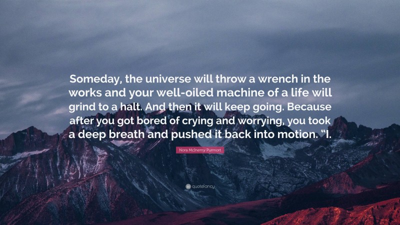 Nora McInerny Purmort Quote: “Someday, the universe will throw a wrench in the works and your well-oiled machine of a life will grind to a halt. And then it will keep going. Because after you got bored of crying and worrying, you took a deep breath and pushed it back into motion. “I.”