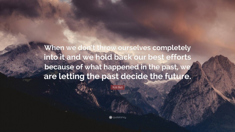 Rob Bell Quote: “When we don’t throw ourselves completely into it and we hold back our best efforts because of what happened in the past, we are letting the past decide the future.”