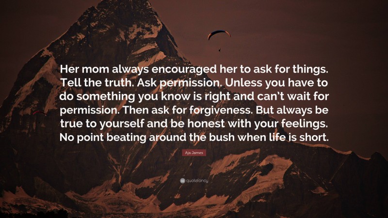 Aja James Quote: “Her mom always encouraged her to ask for things. Tell the truth. Ask permission. Unless you have to do something you know is right and can’t wait for permission. Then ask for forgiveness. But always be true to yourself and be honest with your feelings. No point beating around the bush when life is short.”