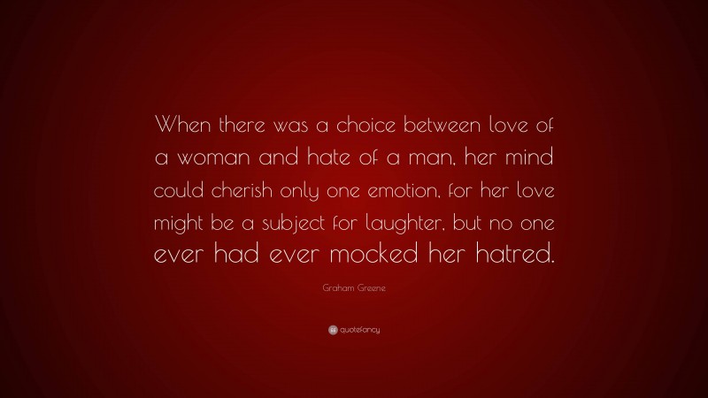Graham Greene Quote: “When there was a choice between love of a woman and hate of a man, her mind could cherish only one emotion, for her love might be a subject for laughter, but no one ever had ever mocked her hatred.”