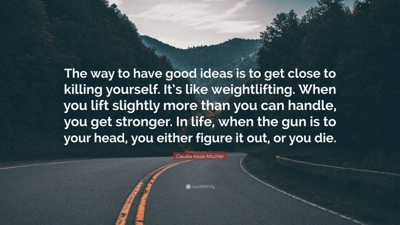 Claudia Azula Altucher Quote: “The way to have good ideas is to get close to killing yourself. It’s like weightlifting. When you lift slightly more than you can handle, you get stronger. In life, when the gun is to your head, you either figure it out, or you die.”