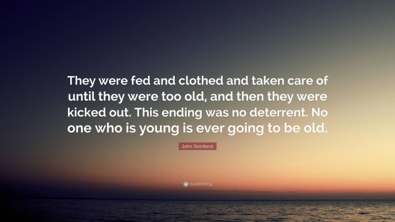 John Steinbeck Quote: “They were fed and clothed and taken care of until they were too old, and then they were kicked out. This ending was no deterrent. No one who is young is ever going to be old.”