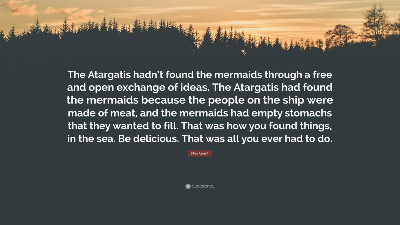 Mira Grant Quote: “The Atargatis hadn’t found the mermaids through a free and open exchange of ideas. The Atargatis had found the mermaids because the people on the ship were made of meat, and the mermaids had empty stomachs that they wanted to fill. That was how you found things, in the sea. Be delicious. That was all you ever had to do.”