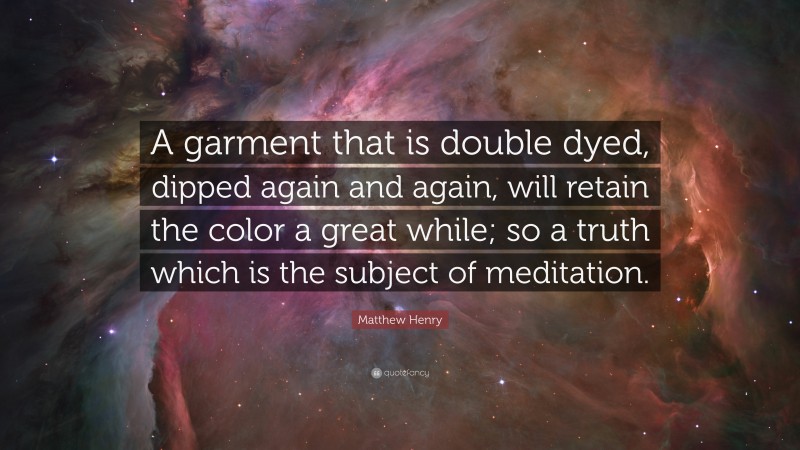 Matthew Henry Quote: “A garment that is double dyed, dipped again and again, will retain the color a great while; so a truth which is the subject of meditation.”