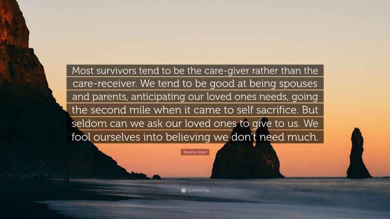 Beverly Engel Quote: “Most survivors tend to be the care-giver rather than the care-receiver. We tend to be good at being spouses and parents, anticipating our loved ones needs, going the second mile when it came to self sacrifice. But seldom can we ask our loved ones to give to us. We fool ourselves into believing we don’t need much.”