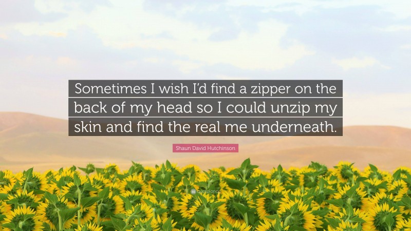 Shaun David Hutchinson Quote: “Sometimes I wish I’d find a zipper on the back of my head so I could unzip my skin and find the real me underneath.”