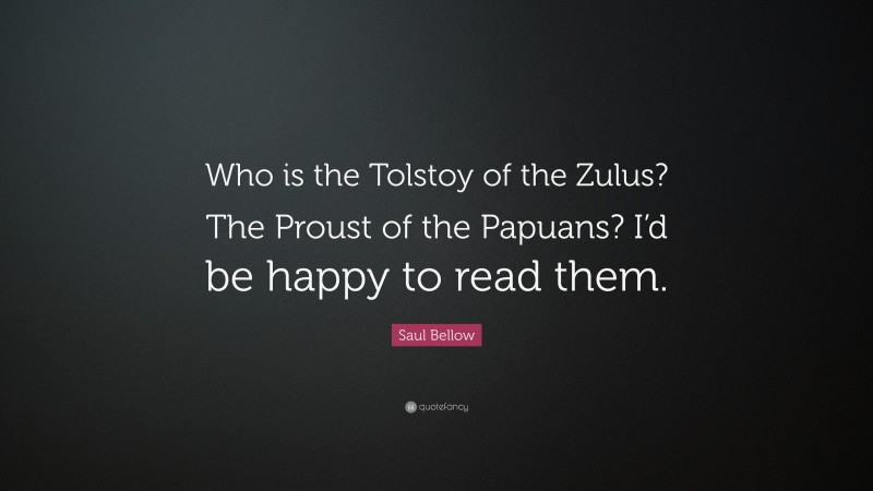 Saul Bellow Quote: “Who is the Tolstoy of the Zulus? The Proust of the Papuans? I’d be happy to read them.”