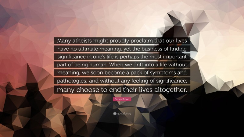 Derren Brown Quote: “Many atheists might proudly proclaim that our lives have no ultimate meaning, yet the business of finding significance in one’s life is perhaps the most important part of being human. When we drift into a life without meaning, we soon become a pack of symptoms and pathologies; and without any feeling of significance, many choose to end their lives altogether.”