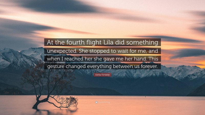 Elena Ferrante Quote: “At the fourth flight Lila did something unexpected. She stopped to wait for me, and when I reached her she gave me her hand. This gesture changed everything between us forever.”