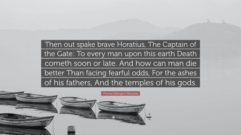 Thomas Babington Macaulay Quote: “Then out spake brave Horatius, The Captain of the Gate: To every man upon this earth Death cometh soon or late. And how can man die better Than facing fearful odds, For the ashes of his fathers, And the temples of his gods.”