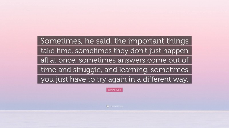 Lynne Cox Quote: “Sometimes, he said, the important things take time, sometimes they don’t just happen all at once, sometimes answers come out of time and struggle, and learning. sometimes you just have to try again in a different way.”