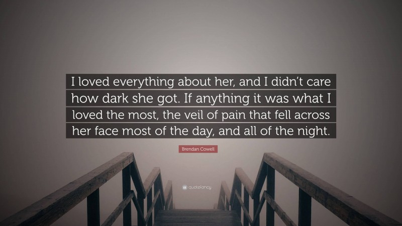 Brendan Cowell Quote: “I loved everything about her, and I didn’t care how dark she got. If anything it was what I loved the most, the veil of pain that fell across her face most of the day, and all of the night.”