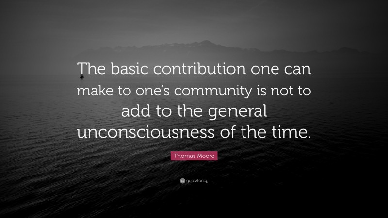 Thomas Moore Quote: “The basic contribution one can make to one’s community is not to add to the general unconsciousness of the time.”