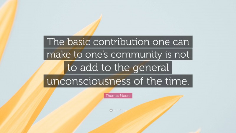 Thomas Moore Quote: “The basic contribution one can make to one’s community is not to add to the general unconsciousness of the time.”