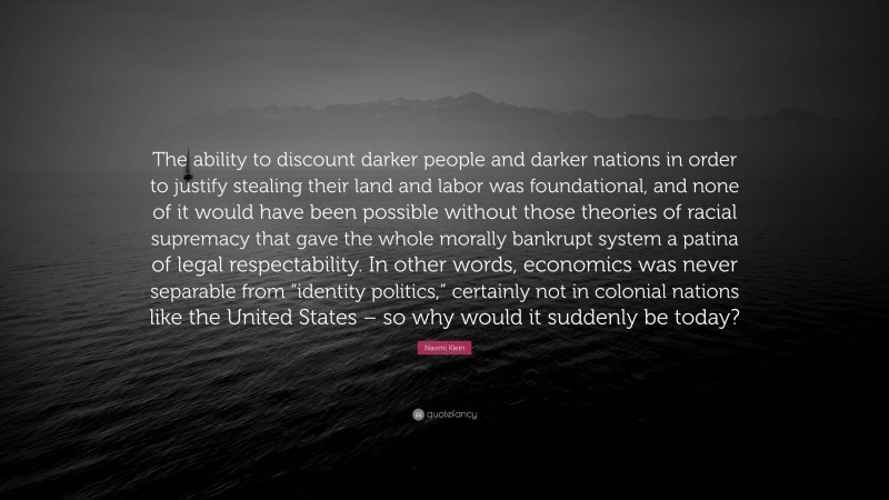 Naomi Klein Quote: “The ability to discount darker people and darker nations in order to justify stealing their land and labor was foundational, and none of it would have been possible without those theories of racial supremacy that gave the whole morally bankrupt system a patina of legal respectability. In other words, economics was never separable from “identity politics,” certainly not in colonial nations like the United States – so why would it suddenly be today?”