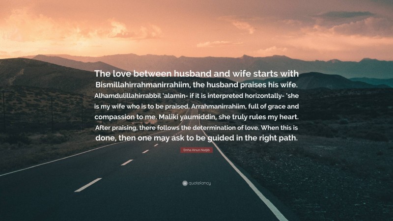 Emha Ainun Nadjib Quote: “The love between husband and wife starts with Bismillahirrahmanirrahiim, the husband praises his wife. Alhamdulillahirrabbil ’alamin- if it is interpreted horizontally- ’she is my wife who is to be praised. Arrahmanirrahiim, full of grace and compassion to me. Maliki yaumiddin, she truly rules my heart. After praising, there follows the determination of love. When this is done, then one may ask to be guided in the right path.”