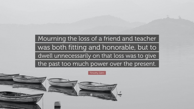 Timothy Zahn Quote: “Mourning the loss of a friend and teacher was both fitting and honorable, but to dwell unnecessarily on that loss was to give the past too much power over the present.”