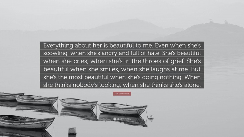 J.M. Darhower Quote: “Everything about her is beautiful to me. Even when she’s scowling, when she’s angry and full of hate. She’s beautiful when she cries, when she’s in the throes of grief. She’s beautiful when she smiles, when she laughs at me. But she’s the most beautiful when she’s doing nothing. When she thinks nobody’s looking, when she thinks she’s alone.”