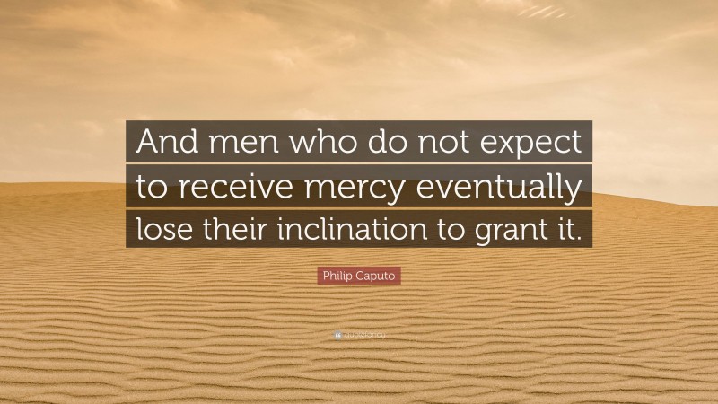 Philip Caputo Quote: “And men who do not expect to receive mercy eventually lose their inclination to grant it.”
