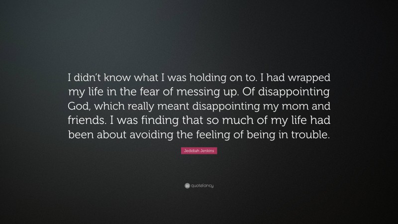 Jedidiah Jenkins Quote: “I didn’t know what I was holding on to. I had wrapped my life in the fear of messing up. Of disappointing God, which really meant disappointing my mom and friends. I was finding that so much of my life had been about avoiding the feeling of being in trouble.”