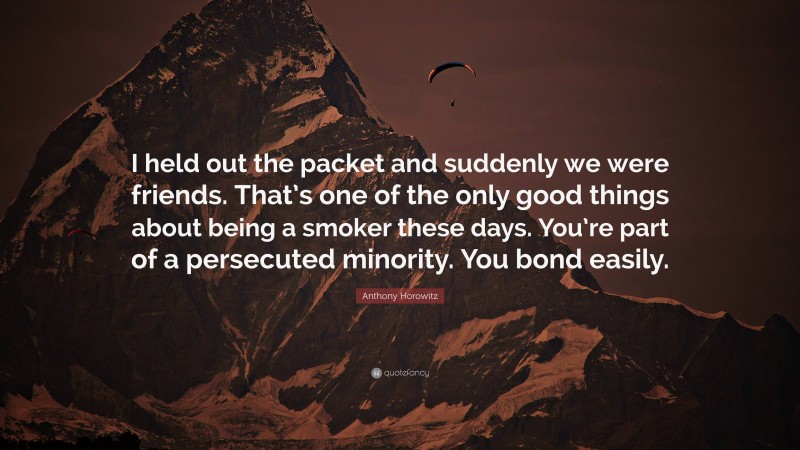 Anthony Horowitz Quote: “I held out the packet and suddenly we were friends. That’s one of the only good things about being a smoker these days. You’re part of a persecuted minority. You bond easily.”