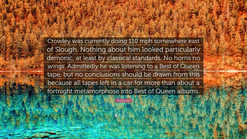 Neil Gaiman Quote: “Crowley was currently doing 110 mph somewhere east of Slough. Nothing about him looked particularly demonic, at least by classical standards. No horns no wings. Admittedly he was listening to a Best of Queen tape, but no conclusions should be drawn from this because all tapes left in a car for more than about a fortnight metamorphose into Best of Queen albums.”