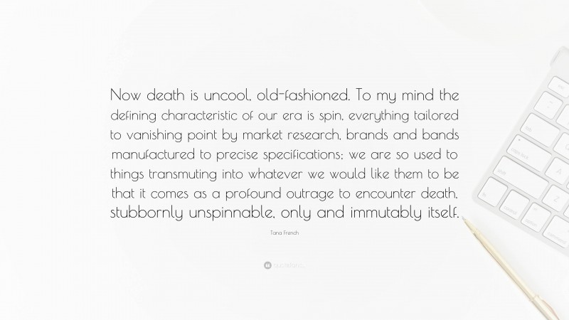 Tana French Quote: “Now death is uncool, old-fashioned. To my mind the defining characteristic of our era is spin, everything tailored to vanishing point by market research, brands and bands manufactured to precise specifications; we are so used to things transmuting into whatever we would like them to be that it comes as a profound outrage to encounter death, stubbornly unspinnable, only and immutably itself.”