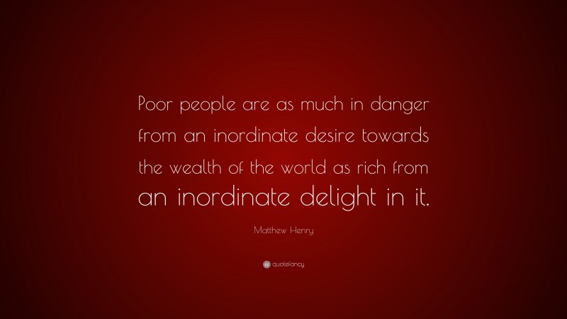 Matthew Henry Quote: “Poor people are as much in danger from an inordinate desire towards the wealth of the world as rich from an inordinate delight in it.”