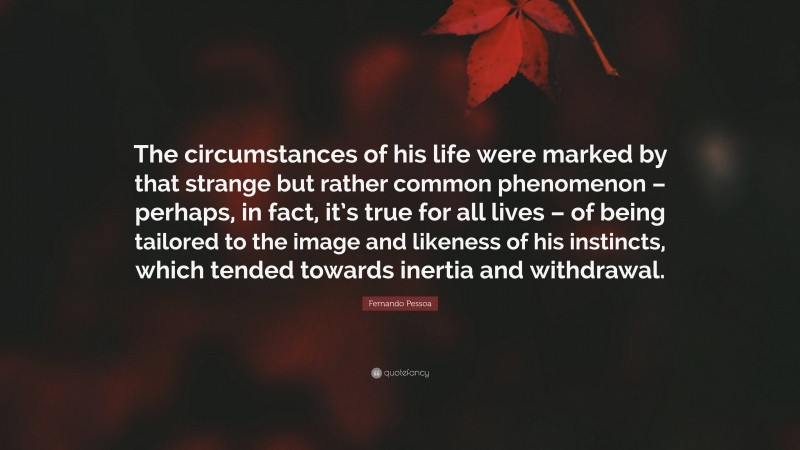 Fernando Pessoa Quote: “The circumstances of his life were marked by that strange but rather common phenomenon – perhaps, in fact, it’s true for all lives – of being tailored to the image and likeness of his instincts, which tended towards inertia and withdrawal.”