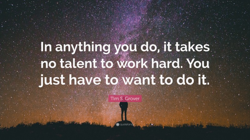 Tim S. Grover Quote: “In anything you do, it takes no talent to work hard. You just have to want to do it.”