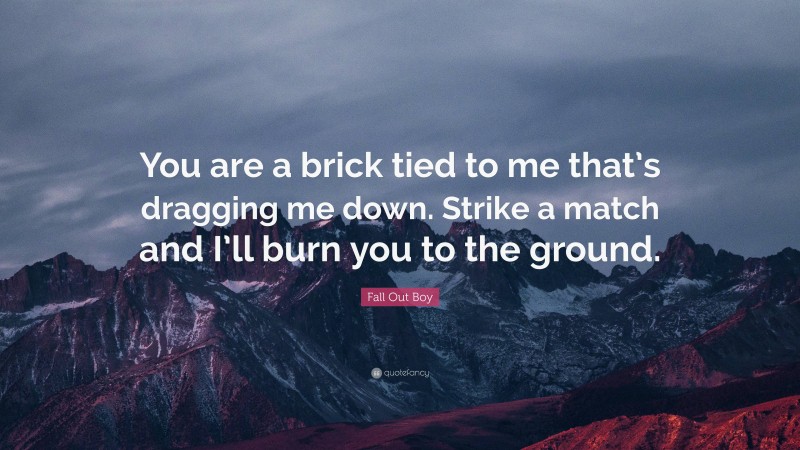 Fall Out Boy Quote: “You are a brick tied to me that’s dragging me down. Strike a match and I’ll burn you to the ground.”