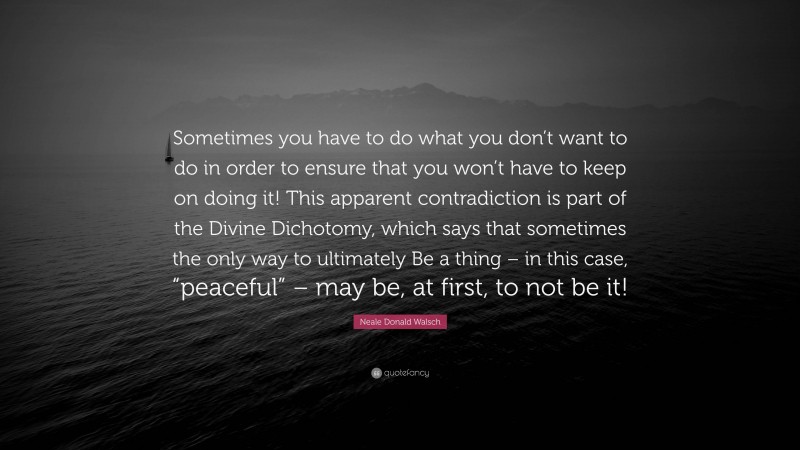 Neale Donald Walsch Quote: “Sometimes you have to do what you don’t want to do in order to ensure that you won’t have to keep on doing it! This apparent contradiction is part of the Divine Dichotomy, which says that sometimes the only way to ultimately Be a thing – in this case, “peaceful” – may be, at first, to not be it!”