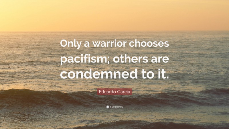 Eduardo Garcia Quote: “Only a warrior chooses pacifism; others are condemned to it.”