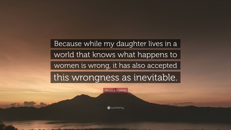 Jessica Valenti Quote: “Because while my daughter lives in a world that knows what happens to women is wrong, it has also accepted this wrongness as inevitable.”