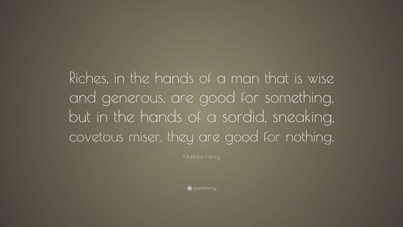 Matthew Henry Quote: “Riches, in the hands of a man that is wise and generous, are good for something, but in the hands of a sordid, sneaking, covetous miser, they are good for nothing.”