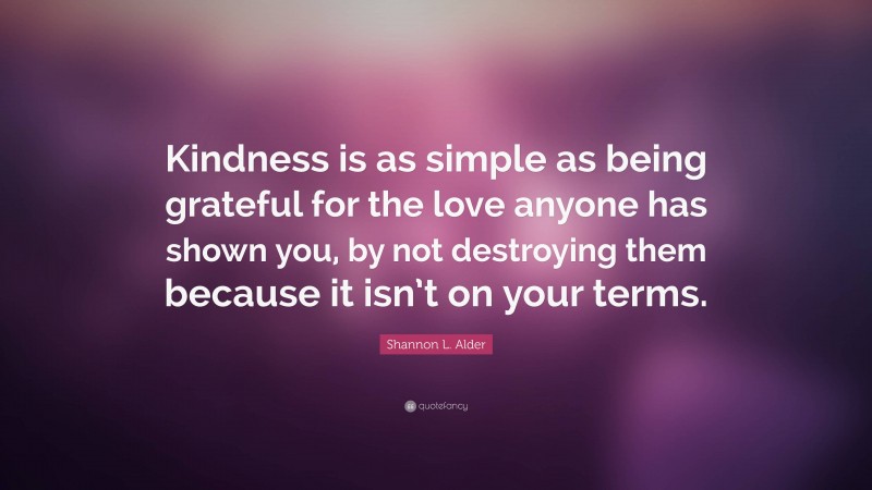 Shannon L. Alder Quote: “Kindness is as simple as being grateful for the love anyone has shown you, by not destroying them because it isn’t on your terms.”