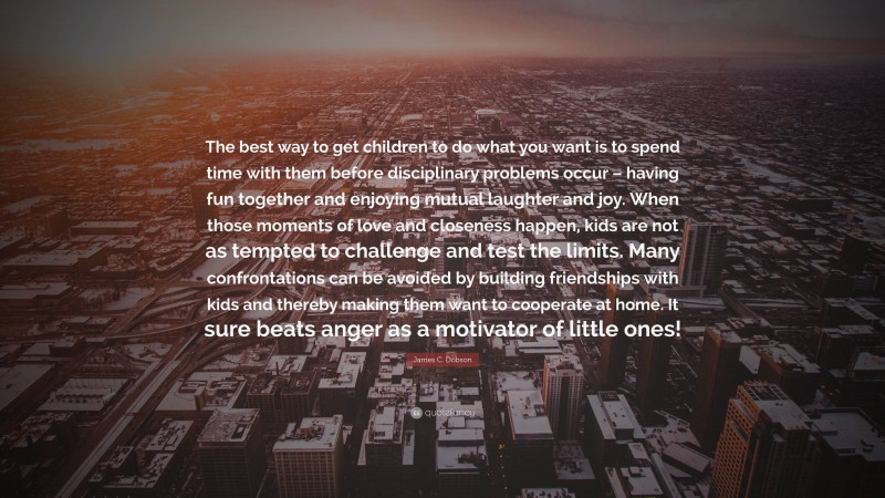 James C. Dobson Quote: “The best way to get children to do what you want is to spend time with them before disciplinary problems occur – having fun together and enjoying mutual laughter and joy. When those moments of love and closeness happen, kids are not as tempted to challenge and test the limits. Many confrontations can be avoided by building friendships with kids and thereby making them want to cooperate at home. It sure beats anger as a motivator of little ones!”