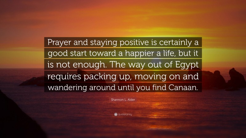 Shannon L. Alder Quote: “Prayer and staying positive is certainly a good start toward a happier a life, but it is not enough. The way out of Egypt requires packing up, moving on and wandering around until you find Canaan.”